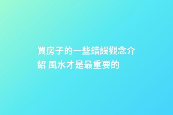 買房子的一些錯誤觀念介紹 風水才是最重要的
